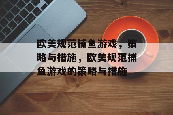 欧美规范捕鱼游戏,策略与措施,欧美规范捕鱼游戏的策略与措施 欧美规范捕鱼游戏,策略与措施,欧美规范捕鱼游戏的策略与措施