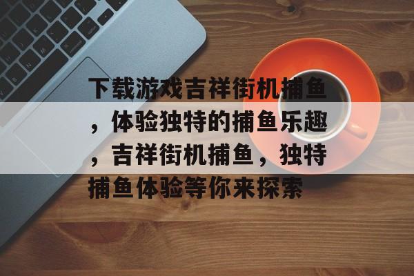 下载游戏吉祥街机捕鱼,体验独特的捕鱼乐趣,吉祥街机捕鱼,独特捕鱼体验等你来探索 下载游戏吉祥街机捕鱼,体验独特的捕鱼乐趣,吉祥街机捕鱼,独特捕鱼体验等你来探索