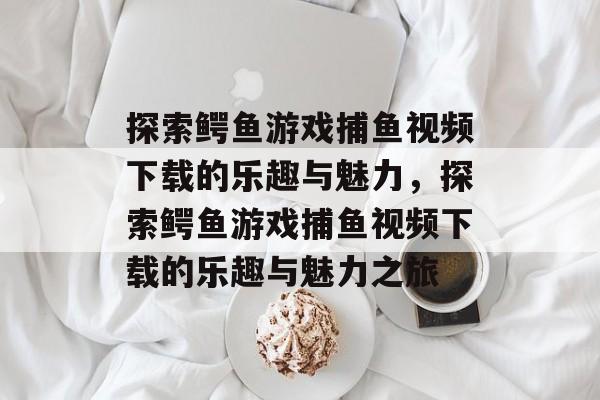探索鳄鱼游戏捕鱼视频下载的乐趣与魅力，探索鳄鱼游戏捕鱼视频下载的乐趣与魅力之旅