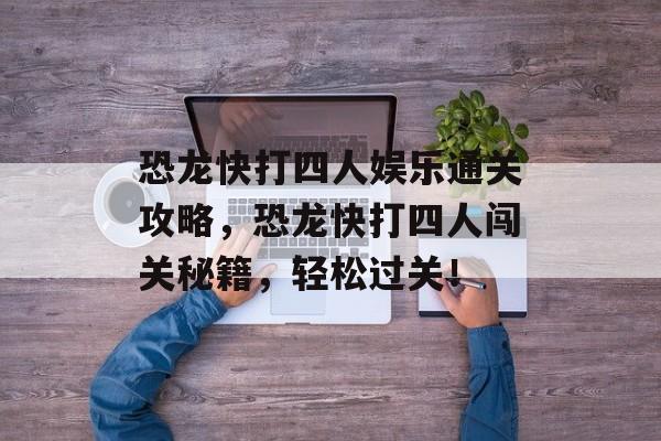 恐龙快打四人娱乐通关攻略,恐龙快打四人闯关秘籍,轻松过关! 恐龙快打四人娱乐通关攻略,恐龙快打四人闯关秘籍,轻松过关!