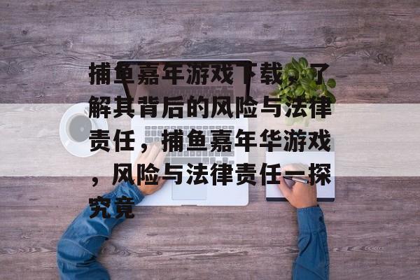 捕鱼嘉年游戏下载,了解其背后的风险与法律责任,捕鱼嘉年华游戏,风险与法律责任一探究竟 捕鱼嘉年游戏下载,了解其背后的风险与法律责任,捕鱼嘉年华游戏,风险与法律责任一探究竟