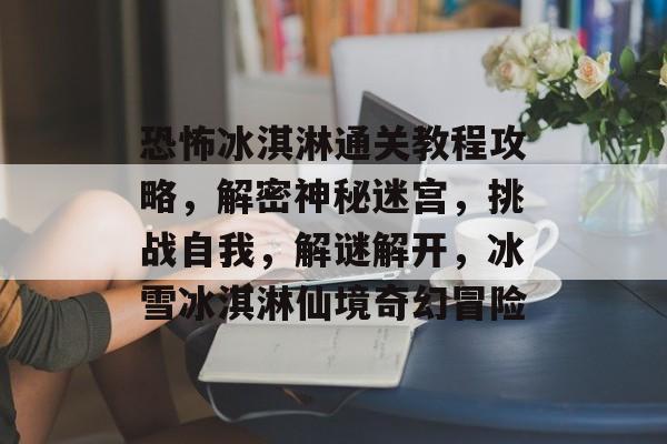 恐怖冰淇淋通关教程攻略,解密神秘迷宫,挑战自我,解谜解开,冰雪冰淇淋仙境奇幻冒险 恐怖冰淇淋通关教程攻略,解密神秘迷宫,挑战自我,解谜解开,冰雪冰淇淋仙境奇幻冒险