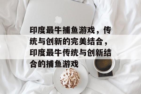 印度最牛捕鱼游戏,传统与创新的完美结合,印度最牛传统与创新结合的捕鱼游戏 印度最牛捕鱼游戏,传统与创新的完美结合,印度最牛传统与创新结合的捕鱼游戏