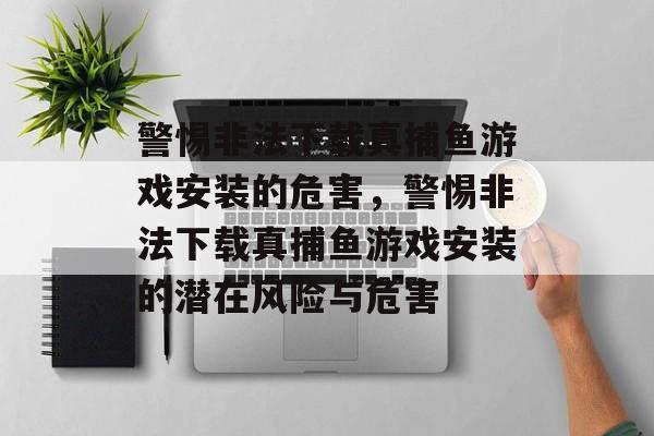 警惕非法下载真捕鱼游戏安装的危害,警惕非法下载真捕鱼游戏安装的潜在风险与危害 警惕非法下载真捕鱼游戏安装的危害,警惕非法下载真捕鱼游戏安装的潜在风险与危害