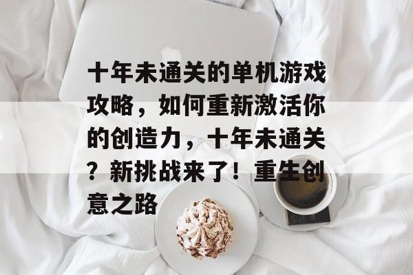 十年未通关的单机游戏攻略,如何重新激活你的创造力,十年未通关?新挑战来了!重生创意之路 十年未通关的单机游戏攻略,如何重新激活你的创造力,十年未通关?新挑战来了!重生创意之路