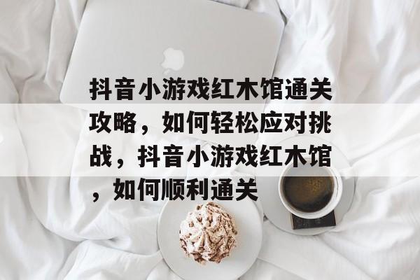 抖音小游戏红木馆通关攻略,如何轻松应对挑战,抖音小游戏红木馆,如何顺利通关 抖音小游戏红木馆通关攻略,如何轻松应对挑战,抖音小游戏红木馆,如何顺利通关