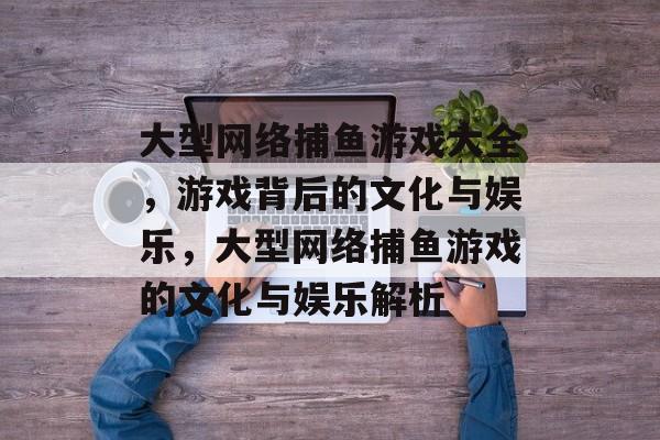 大型网络捕鱼游戏大全,游戏背后的文化与娱乐,大型网络捕鱼游戏的文化与娱乐解析 大型网络捕鱼游戏大全,游戏背后的文化与娱乐,大型网络捕鱼游戏的文化与娱乐解析