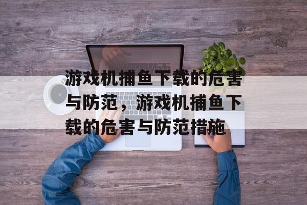 游戏机捕鱼下载的危害与防范,游戏机捕鱼下载的危害与防范措施 游戏机捕鱼下载的危害与防范,游戏机捕鱼下载的危害与防范措施