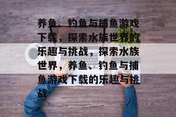 养鱼、钓鱼与捕鱼游戏下载,探索水族世界的乐趣与挑战,探索水族世界,养鱼、钓鱼与捕鱼游戏下载的乐趣与挑战 养鱼、钓鱼与捕鱼游戏下载,探索水族世界的乐趣与挑战,探索水族世界,养鱼、钓鱼与捕鱼游戏下载的乐趣与挑战