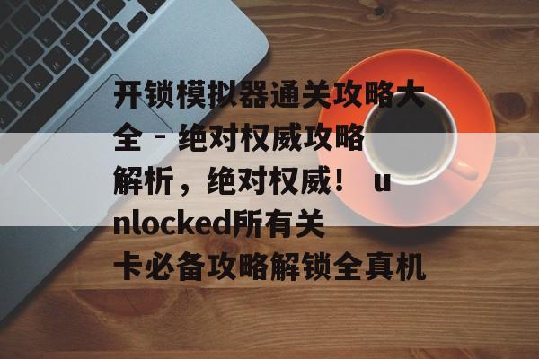 开锁模拟器通关攻略大全 - 绝对权威攻略解析,绝对权威! unlocked所有关卡必备攻略解锁全真机 开锁模拟器通关攻略大全 - 绝对权威攻略解析,绝对权威! unlocked所有关卡必备攻略解锁全真机