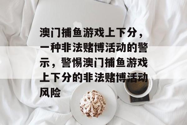 澳门捕鱼游戏上下分,一种非法赌博活动的警示,警惕澳门捕鱼游戏上下分的非法赌博活动风险 澳门捕鱼游戏上下分,一种非法赌博活动的警示,警惕澳门捕鱼游戏上下分的非法赌博活动风险
