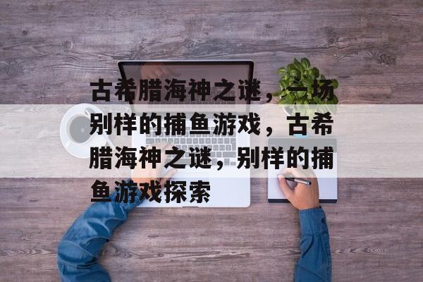 古希腊海神之谜,一场别样的捕鱼游戏,古希腊海神之谜,别样的捕鱼游戏探索 古希腊海神之谜,一场别样的捕鱼游戏,古希腊海神之谜,别样的捕鱼游戏探索