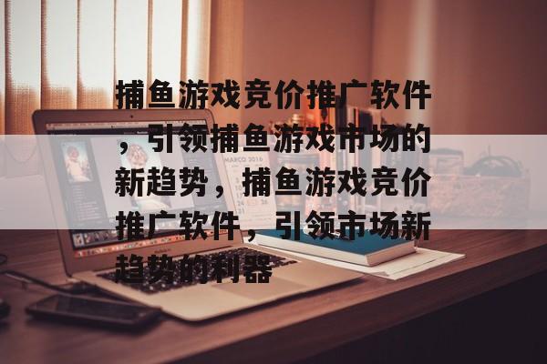 捕鱼游戏竞价推广软件,引领捕鱼游戏市场的新趋势,捕鱼游戏竞价推广软件,引领市场新趋势的利器 捕鱼游戏竞价推广软件,引领捕鱼游戏市场的新趋势,捕鱼游戏竞价推广软件,引领市场新趋势的利器