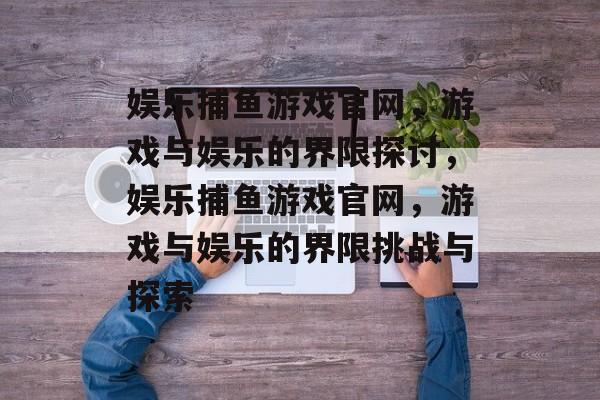 娱乐捕鱼游戏官网,游戏与娱乐的界限探讨,娱乐捕鱼游戏官网,游戏与娱乐的界限挑战与探索 娱乐捕鱼游戏官网,游戏与娱乐的界限探讨,娱乐捕鱼游戏官网,游戏与娱乐的界限挑战与探索