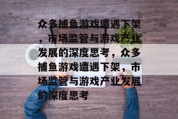 众多捕鱼游戏遭遇下架,市场监管与游戏产业发展的深度思考,众多捕鱼游戏遭遇下架,市场监管与游戏产业发展的深度思考 众多捕鱼游戏遭遇下架,市场监管与游戏产业发展的深度思考,众多捕鱼游戏遭遇下架,市场监管与游戏产业发展的深度思考
