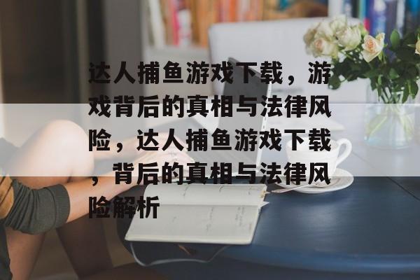 达人捕鱼游戏下载，游戏背后的真相与法律风险，达人捕鱼游戏下载，背后的真相与法律风险解析