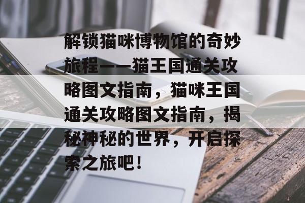 解锁猫咪博物馆的奇妙旅程——猫王国通关攻略图文指南,猫咪王国通关攻略图文指南,揭秘神秘的世界,开启探索之旅吧! 解锁猫咪博物馆的奇妙旅程——猫王国通关攻略图文指南,猫咪王国通关攻略图文指南,揭秘神秘的世界,开启探索之旅吧!