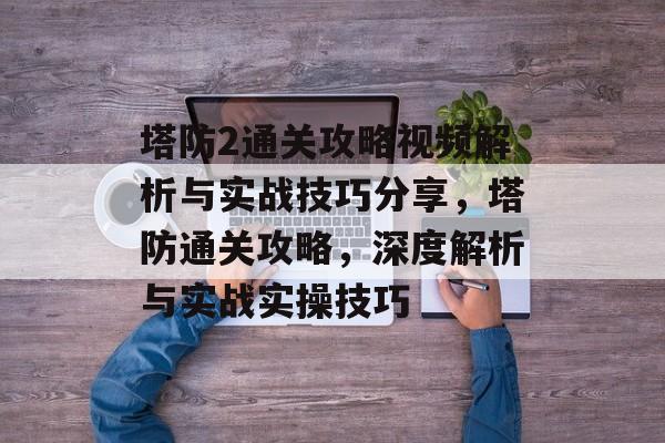 塔防2通关攻略视频解析与实战技巧分享，塔防通关攻略，深度解析与实战实操技巧
