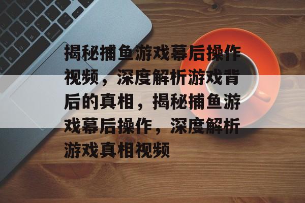 揭秘捕鱼游戏幕后操作视频，深度解析游戏背后的真相，揭秘捕鱼游戏幕后操作，深度解析游戏真相视频