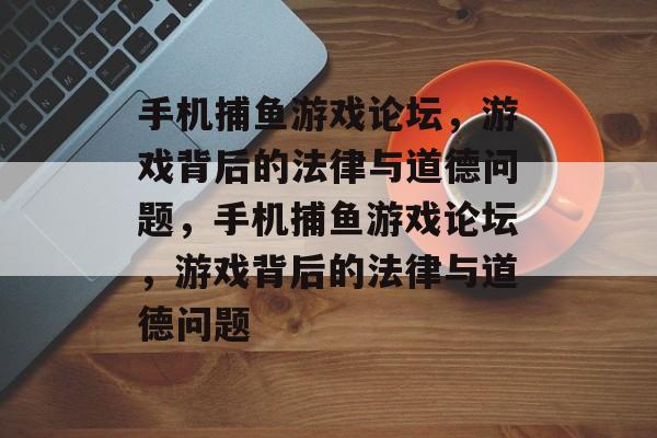 手机捕鱼游戏论坛,游戏背后的法律与道德问题,手机捕鱼游戏论坛,游戏背后的法律与道德问题 手机捕鱼游戏论坛,游戏背后的法律与道德问题,手机捕鱼游戏论坛,游戏背后的法律与道德问题