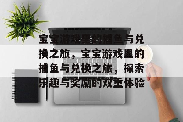 宝宝游戏里的捕鱼与兑换之旅,宝宝游戏里的捕鱼与兑换之旅,探索乐趣与奖励的双重体验 宝宝游戏里的捕鱼与兑换之旅,宝宝游戏里的捕鱼与兑换之旅,探索乐趣与奖励的双重体验