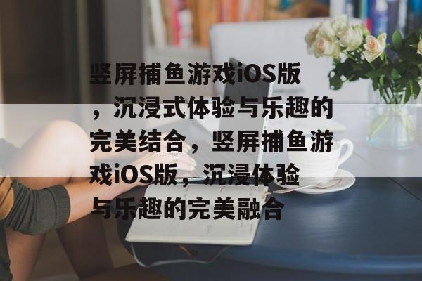 竖屏捕鱼游戏iOS版,沉浸式体验与乐趣的完美结合,竖屏捕鱼游戏iOS版,沉浸体验与乐趣的完美融合 竖屏捕鱼游戏iOS版,沉浸式体验与乐趣的完美结合,竖屏捕鱼游戏iOS版,沉浸体验与乐趣的完美融合