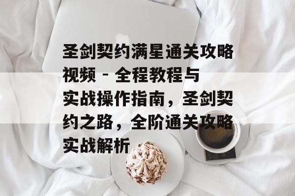 圣剑契约满星通关攻略视频 - 全程教程与实战操作指南,圣剑契约之路,全阶通关攻略实战解析 圣剑契约满星通关攻略视频 - 全程教程与实战操作指南,圣剑契约之路,全阶通关攻略实战解析