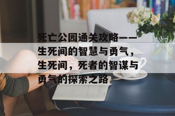 死亡公园通关攻略——生死间的智慧与勇气,生死间,死者的智谋与勇气的探索之路 死亡公园通关攻略——生死间的智慧与勇气,生死间,死者的智谋与勇气的探索之路