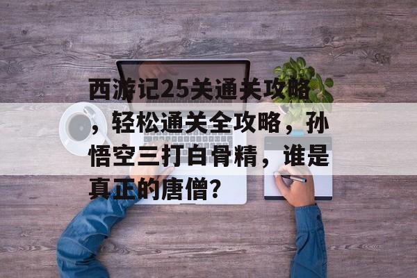 西游记25关通关攻略,轻松通关全攻略,孙悟空三打白骨精,谁是真正的唐僧? 西游记25关通关攻略,轻松通关全攻略,孙悟空三打白骨精,谁是真正的唐僧?