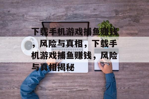 下载手机游戏捕鱼赚钱，风险与真相，下载手机游戏捕鱼赚钱，风险与真相揭秘