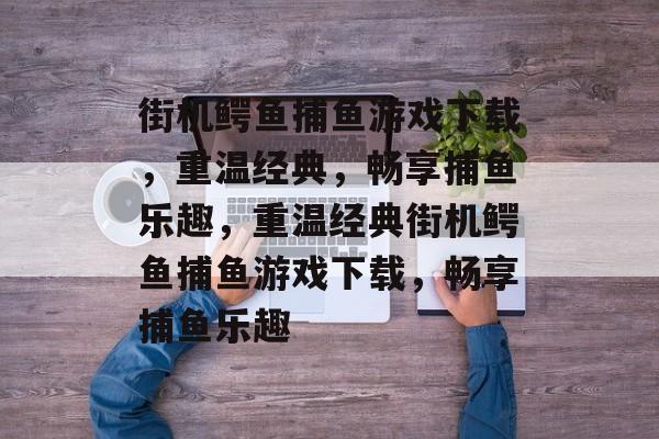 街机鳄鱼捕鱼游戏下载,重温经典,畅享捕鱼乐趣,重温经典街机鳄鱼捕鱼游戏下载,畅享捕鱼乐趣 街机鳄鱼捕鱼游戏下载,重温经典,畅享捕鱼乐趣,重温经典街机鳄鱼捕鱼游戏下载,畅享捕鱼乐趣