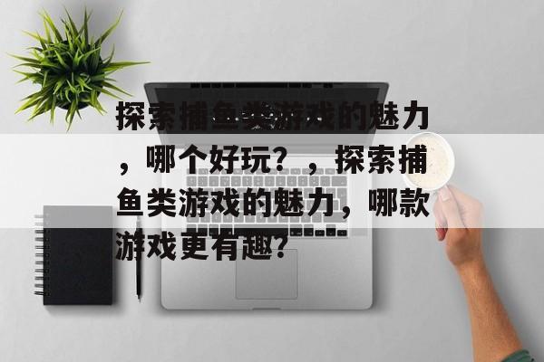 探索捕鱼类游戏的魅力,哪个好玩?,探索捕鱼类游戏的魅力,哪款游戏更有趣? 探索捕鱼类游戏的魅力,哪个好玩?,探索捕鱼类游戏的魅力,哪款游戏更有趣?