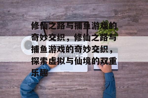 修仙之路与捕鱼游戏的奇妙交织,修仙之路与捕鱼游戏的奇妙交织,探索虚拟与仙境的双重乐趣 修仙之路与捕鱼游戏的奇妙交织,修仙之路与捕鱼游戏的奇妙交织,探索虚拟与仙境的双重乐趣
