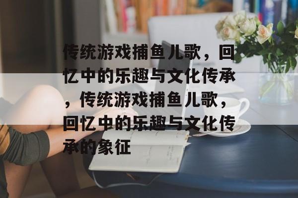 传统游戏捕鱼儿歌,回忆中的乐趣与文化传承,传统游戏捕鱼儿歌,回忆中的乐趣与文化传承的象征 传统游戏捕鱼儿歌,回忆中的乐趣与文化传承,传统游戏捕鱼儿歌,回忆中的乐趣与文化传承的象征