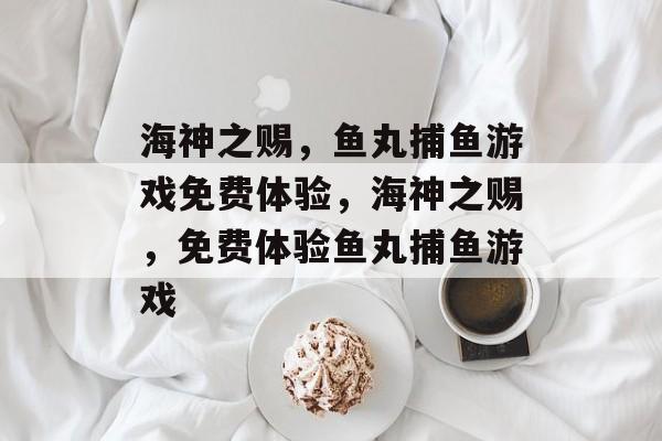 海神之赐,鱼丸捕鱼游戏免费体验,海神之赐,免费体验鱼丸捕鱼游戏 海神之赐,鱼丸捕鱼游戏免费体验,海神之赐,免费体验鱼丸捕鱼游戏