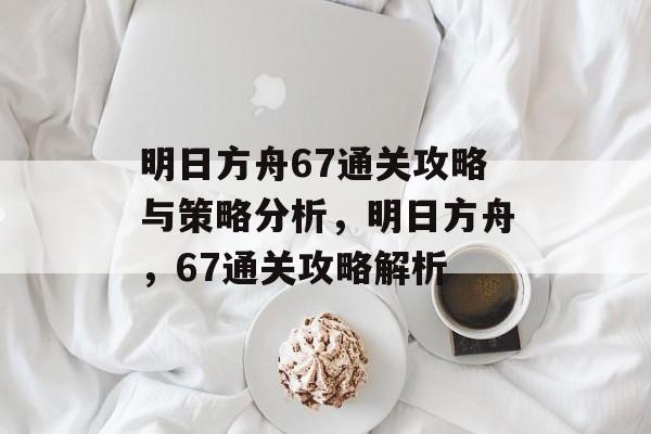 明日方舟67通关攻略与策略分析,明日方舟,67通关攻略解析 明日方舟67通关攻略与策略分析,明日方舟,67通关攻略解析