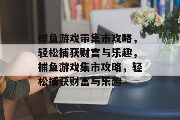 捕鱼游戏带集市攻略,轻松捕获财富与乐趣,捕鱼游戏集市攻略,轻松捕获财富与乐趣 捕鱼游戏带集市攻略,轻松捕获财富与乐趣,捕鱼游戏集市攻略,轻松捕获财富与乐趣