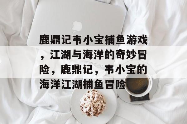 鹿鼎记韦小宝捕鱼游戏,江湖与海洋的奇妙冒险,鹿鼎记,韦小宝的海洋江湖捕鱼冒险 鹿鼎记韦小宝捕鱼游戏,江湖与海洋的奇妙冒险,鹿鼎记,韦小宝的海洋江湖捕鱼冒险