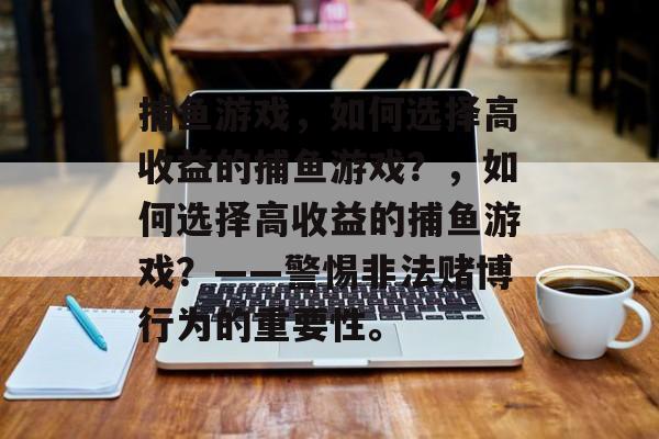 捕鱼游戏,如何选择高收益的捕鱼游戏?,如何选择高收益的捕鱼游戏?——警惕非法赌博行为的重要性。 捕鱼游戏,如何选择高收益的捕鱼游戏?,如何选择高收益的捕鱼游戏?——警惕非法赌博行为的重要性。