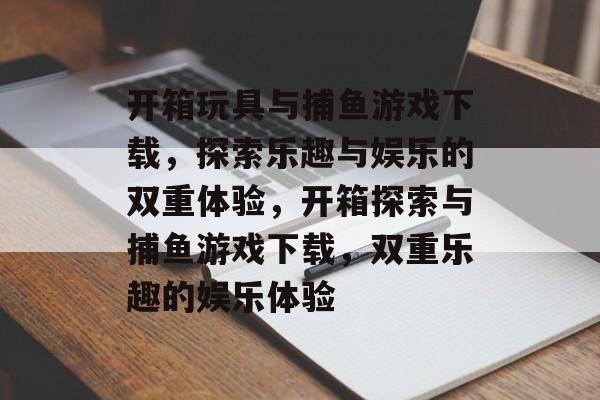 开箱玩具与捕鱼游戏下载,探索乐趣与娱乐的双重体验,开箱探索与捕鱼游戏下载,双重乐趣的娱乐体验 开箱玩具与捕鱼游戏下载,探索乐趣与娱乐的双重体验,开箱探索与捕鱼游戏下载,双重乐趣的娱乐体验