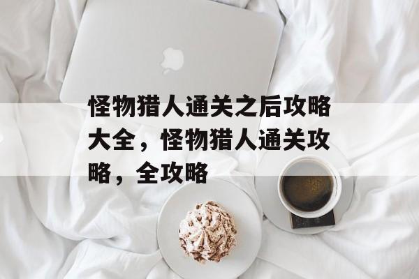 怪物猎人通关之后攻略大全，怪物猎人通关攻略，全攻略