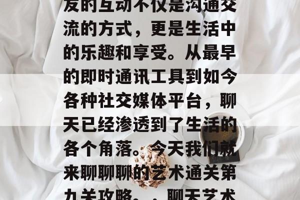 在聊天的过程中,与朋友的互动不仅是沟通交流的方式,更是生活中的乐趣和享受。从最早的即时通讯工具到如今各种社交媒体平台,聊天已经渗透到了生活的各个角落。今天我们就来聊聊聊的艺术通关第九关攻略。,聊天艺术通关第九关攻略 在聊天的过程中,与朋友的互动不仅是沟通交流的方式,更是生活中的乐趣和享受。从最早的即时通讯工具到如今各种社交媒体平台,聊天已经渗透到了生活的各个角落。今天我们就来聊聊聊的艺术通关第九关攻略。,聊天艺术通关第九关攻略
