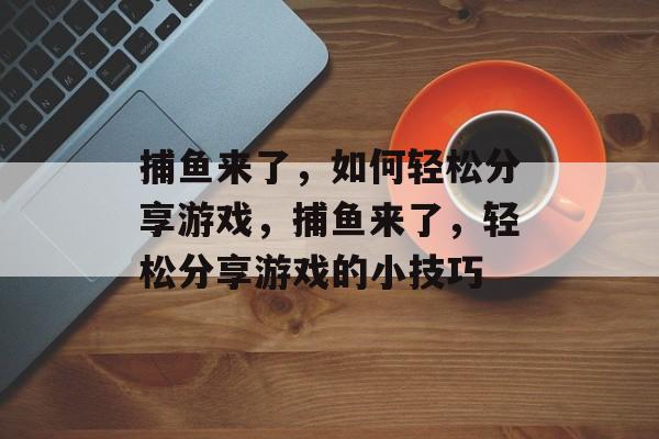 捕鱼来了,如何轻松分享游戏,捕鱼来了,轻松分享游戏的小技巧 捕鱼来了,如何轻松分享游戏,捕鱼来了,轻松分享游戏的小技巧