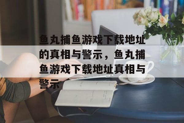 鱼丸捕鱼游戏下载地址的真相与警示,鱼丸捕鱼游戏下载地址真相与警示 鱼丸捕鱼游戏下载地址的真相与警示,鱼丸捕鱼游戏下载地址真相与警示