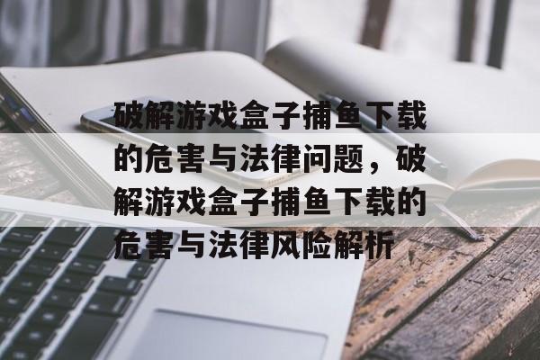 破解游戏盒子捕鱼下载的危害与法律问题，破解游戏盒子捕鱼下载的危害与法律风险解析