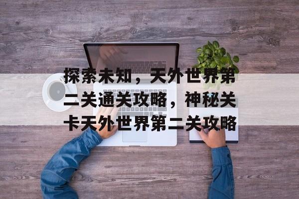 探索未知,天外世界第二关通关攻略,神秘关卡天外世界第二关攻略 探索未知,天外世界第二关通关攻略,神秘关卡天外世界第二关攻略