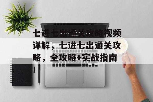 七进七出通关攻略视频详解,七进七出通关攻略,全攻略+实战指南! 七进七出通关攻略视频详解,七进七出通关攻略,全攻略+实战指南!