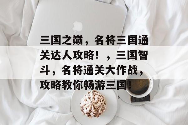 三国之巅,名将三国通关达人攻略!,三国智斗,名将通关大作战,攻略教你畅游三国! 三国之巅,名将三国通关达人攻略!,三国智斗,名将通关大作战,攻略教你畅游三国!