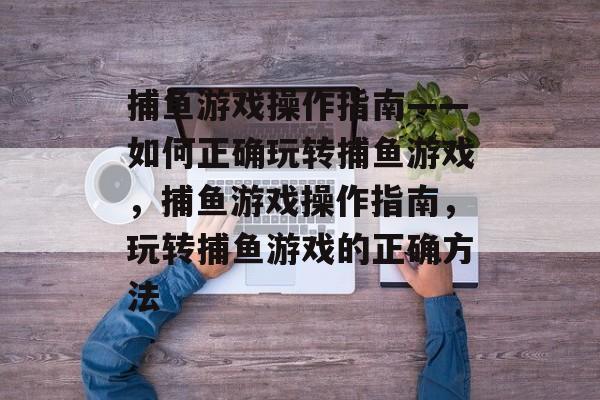 捕鱼游戏操作指南——如何正确玩转捕鱼游戏，捕鱼游戏操作指南，玩转捕鱼游戏的正确方法