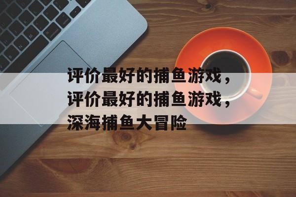 评价最好的捕鱼游戏,评价最好的捕鱼游戏,深海捕鱼大冒险 评价最好的捕鱼游戏,评价最好的捕鱼游戏,深海捕鱼大冒险